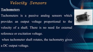 Velocity Sensors
Tachometers
Tachometers is a passive analog sensors which
provides an output voltage proportional to the
velocity of a shaft. There is no need for external
reference or excitation voltage.
when tachometer shaft rotates, the tachometry gives
a DC output voltage.
 