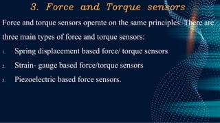 3. Force and Torque sensors
Force and torque sensors operate on the same principles. There are
three main types of force and torque sensors:
1. Spring displacement based force/ torque sensors
2. Strain- gauge based force/torque sensors
3. Piezoelectric based force sensors.
 
