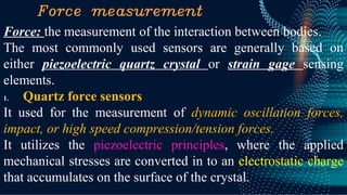 Force measurement
Force: the measurement of the interaction between bodies.
The most commonly used sensors are generally based on
either piezoelectric quartz crystal or strain gage sensing
elements.
1. Quartz force sensors
It used for the measurement of dynamic oscillation forces,
impact, or high speed compression/tension forces.
It utilizes the piezoelectric principles, where the applied
mechanical stresses are converted in to an electrostatic charge
that accumulates on the surface of the crystal.
 