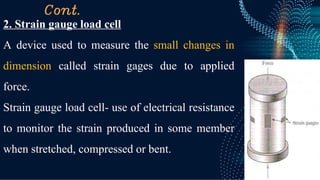 Cont.
2. Strain gauge load cell
A device used to measure the small changes in
dimension called strain gages due to applied
force.
Strain gauge load cell- use of electrical resistance
to monitor the strain produced in some member
when stretched, compressed or bent.
 