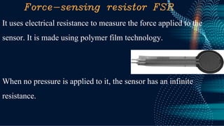 Force-sensing resistor FSR
It uses electrical resistance to measure the force applied to the
sensor. It is made using polymer film technology.
When no pressure is applied to it, the sensor has an infinite
resistance.
 