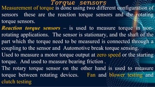 Torque sensors
Measurement of torque is done using two different configuration of
sensors these are the reaction torque sensors and the rotating
torque sensors.
Reaction torque sensors – is used to measure torque in non-
rotating applications. The sensor is stationary, and the shaft of the
part which the torque need to be measured is connected through a
coupling to the sensor and Automotive break torque sensing.
Used to measure a motor torque output at zero speed or the starting
torque. And used to measure bearing friction .
The rotary torque sensor on the other hand is used to measure
torque between rotating devices. Fan and blower testing and
clutch testing
 