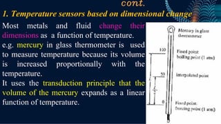 cont.
Most metals and fluid change their
dimensions as a function of temperature.
e.g. mercury in glass thermometer is used
to measure temperature because its volume
is increased proportionally with the
temperature.
It uses the transduction principle that the
volume of the mercury expands as a linear
function of temperature.
1. Temperature sensors based on dimensional change
 