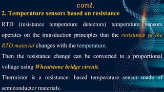 cont.
2. Temperature sensors based on resistance
RTD (resistance temperature detectors) temperature sensors
operates on the transduction principles that the resistance of the
RTD material changes with the temperature.
Then the resistance change can be converted to a proportional
voltage using Wheatstone bridge circuit.
Thermistor is a resistance- based temperature sensor made of
semiconductor materials.
 