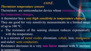 cont.
Thermistor temperature sensors
Thermistors are semiconductor device whose resistance changes as
the temperature changes.
A thermistor has a very high sensitivity to temperature changes,
They are good for very sensitivity measurements in a limited range
of up to 100 °C.
❑ The resistance of the sensing element reduces exponentially
with the temperature.
It is a mixture of metal oxides chromium, cobalt, iron, manganese
and nickel: semi conductors.
Resistance decreases in a very non linear manner with Y increase
in temperature.
 