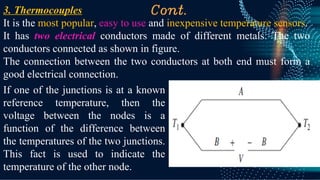 Cont.
3. Thermocouples
It is the most popular, easy to use and inexpensive temperature sensors.
It has two electrical conductors made of different metals. The two
conductors connected as shown in figure.
The connection between the two conductors at both end must form a
good electrical connection.
If one of the junctions is at a known
reference temperature, then the
voltage between the nodes is a
function of the difference between
the temperatures of the two junctions.
This fact is used to indicate the
temperature of the other node.
 
