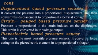 cont.
Displacement based pressure sensors
It convert the pressure into a proportional displacement, and then
convert this displacement to proportional electrical voltage.
Strain- gauged based pressure sensor
Pressure is proportional to the strain induced on the diaphragm.
This strain is converted in to voltage output
Piezoelectric based pressure sensor
This one is the most versatile pressure sensors. It convert a force
acting on the piezoelectric element in to proportional voltage.
 