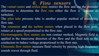 6. Flow sensors
The venturi meter and orifice plate restrict the flow and use the pressure
difference to determine the flow rate either the flow is laminar or
turbulent .
The pilot tube pressure tube is another popular method of measuring
flow rate.
The rotameter and the turbine meters when placed in the flow path,
rotates at a speed proportional to the flow rate.
Electromagnetic flow meters use non contact method. Magnetic field is
applied in the transverse direction of the flow and the fluid acts as the
conductors to induce voltage proportional to the flow rate.
Ultrasonic flow meters measure fluid velocity by passing high frequency
sounds waves through fluid.
 
