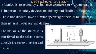 vibration sensor
vibration is measured by either accelerometers or vibrometers . It
is important in safety devices, machinery and flexible structures.
These two devices have a similar operating principles but differ in
their natural frequency and damping.
The motion of the structure is
transferred to the seismic mass
through the support spring and
damper.
 