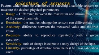 selection of sensors
Factors which must be considered in selecting a suitable sensors to
measure the desired physical parameters.
❑ Range – Difference between the maximum and minimum value
of the sensed parameter.
❑ Resolution- the smallest change the sensors can differentiate
❑ Accuracy- difference between the measured value and the true
value
❑ Precision- ability to reproduce repeatedly with a given
accuracy.
❑ Sensitivity- ratio of change in output to a unity change of the input.
❑ Linearity- percentage of deviation from the best fit linear calibration
curve
 