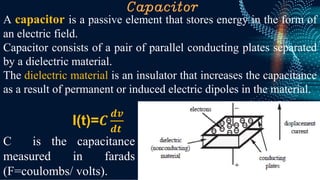 Capacitor
A capacitor is a passive element that stores energy in the form of
an electric field.
Capacitor consists of a pair of parallel conducting plates separated
by a dielectric material.
The dielectric material is an insulator that increases the capacitance
as a result of permanent or induced electric dipoles in the material.
C is the capacitance
measured in farads
(F=coulombs/ volts).
I(t)=𝑪
𝒅𝒗
𝒅𝒕
 