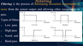 filtering
Filtering is the process of attenuating unwanted components or
noise from the sensor output and allowing other components to
pass.
Types of filters
➢ Low pass
➢ High pass
➢ Notch and
➢ Band pass
 