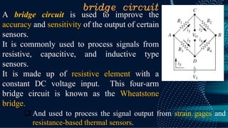 bridge circuit
A bridge circuit is used to improve the
accuracy and sensitivity of the output of certain
sensors.
It is commonly used to process signals from
resistive, capacitive, and inductive type
sensors.
It is made up of resistive element with a
constant DC voltage input. This four-arm
bridge circuit is known as the Wheatstone
bridge.
❑ And used to process the signal output from strain gages and
resistance-based thermal sensors.
 