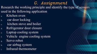 G. Assignment
Research the working principle and identify the type of sensors
used in the following application
a. Kitchen oven
b. car door locking
c. kitchen stove and boiler
d. Refrigerator door closure
e. Laptop cooling system
f. Vehicle engine cooling system
g. Servo robot
h. car airbag system
i. Infrared thermometer
 