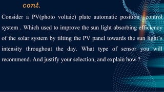 cont.
Consider a PV(photo voltaic) plate automatic position control
system . Which used to improve the sun light absorbing efficiency
of the solar system by tilting the PV panel towards the sun light’s
intensity throughout the day. What type of sensor you will
recommend. And justify your selection, and explain how ?
 