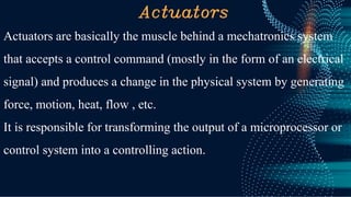 Actuators
Actuators are basically the muscle behind a mechatronics system
that accepts a control command (mostly in the form of an electrical
signal) and produces a change in the physical system by generating
force, motion, heat, flow , etc.
It is responsible for transforming the output of a microprocessor or
control system into a controlling action.
 