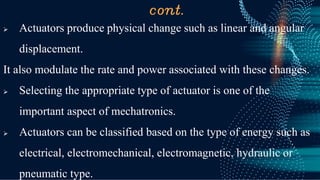 cont.
➢ Actuators produce physical change such as linear and angular
displacement.
It also modulate the rate and power associated with these changes.
➢ Selecting the appropriate type of actuator is one of the
important aspect of mechatronics.
➢ Actuators can be classified based on the type of energy such as
electrical, electromechanical, electromagnetic, hydraulic or
pneumatic type.
 