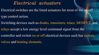 Electrical actuators
Electrical switches are the listed actuators for most of the on-off
type control action.
Switching devices such as diodes, transistors, triacs, MOSFET, and
relays accept a low energy level command signal from the
controller and switch on or off electrical devices such has motors,
valves and heating elements.
 