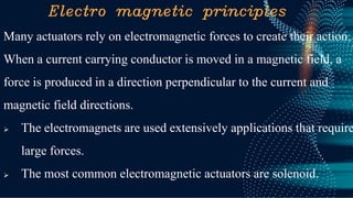 Electro magnetic principles
Many actuators rely on electromagnetic forces to create their action.
When a current carrying conductor is moved in a magnetic field, a
force is produced in a direction perpendicular to the current and
magnetic field directions.
➢ The electromagnets are used extensively applications that require
large forces.
➢ The most common electromagnetic actuators are solenoid.
 