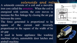 solenoids and relays
A solenoids consists of a coil and a movable
iron core called the armature. When the coil is
energized with current, the core moves to
increase the flux linkage by closing the air gap
between the cores.
The force generated is proportional to he
square of the current and inversely
proportional to the square of the width of he
air gap
It used in home appliance like washing
machine valves, automobile door latches and
pinball machine
 