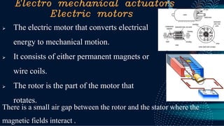 Electro mechanical actuators
Electric motors
➢ The electric motor that converts electrical
energy to mechanical motion.
➢ It consists of either permanent magnets or
wire coils.
➢ The rotor is the part of the motor that
rotates.
There is a small air gap between the rotor and the stator where the
magnetic fields interact .
 