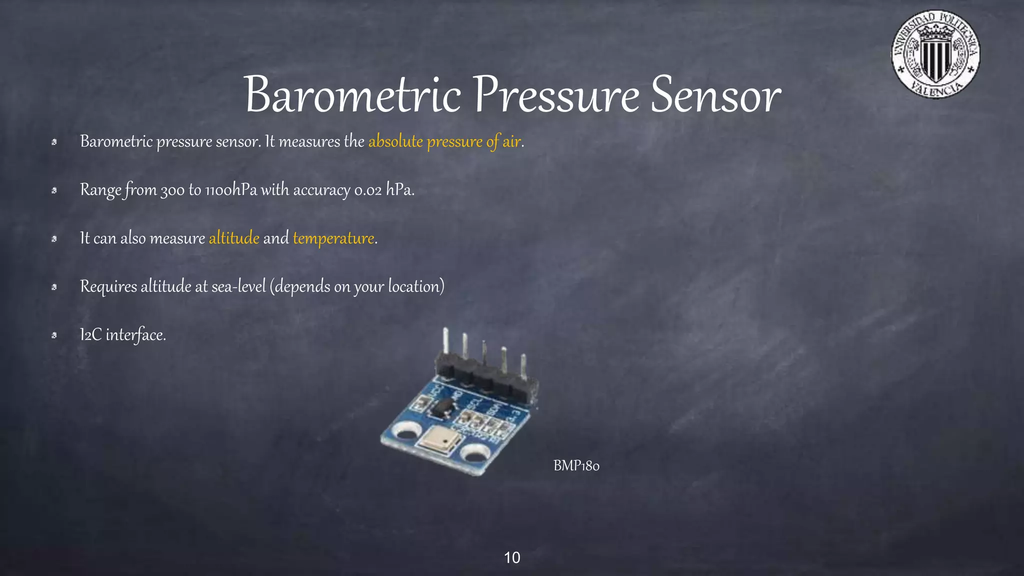 Barometric Pressure Sensor
Barometric pressure sensor. It measures the absolute pressure of air.
Range from 300 to 1100hPa with accuracy 0.02 hPa.
It can also measure altitude and temperature.
Requires altitude at sea-level (depends on your location)
I2C interface.
10
BMP180
 