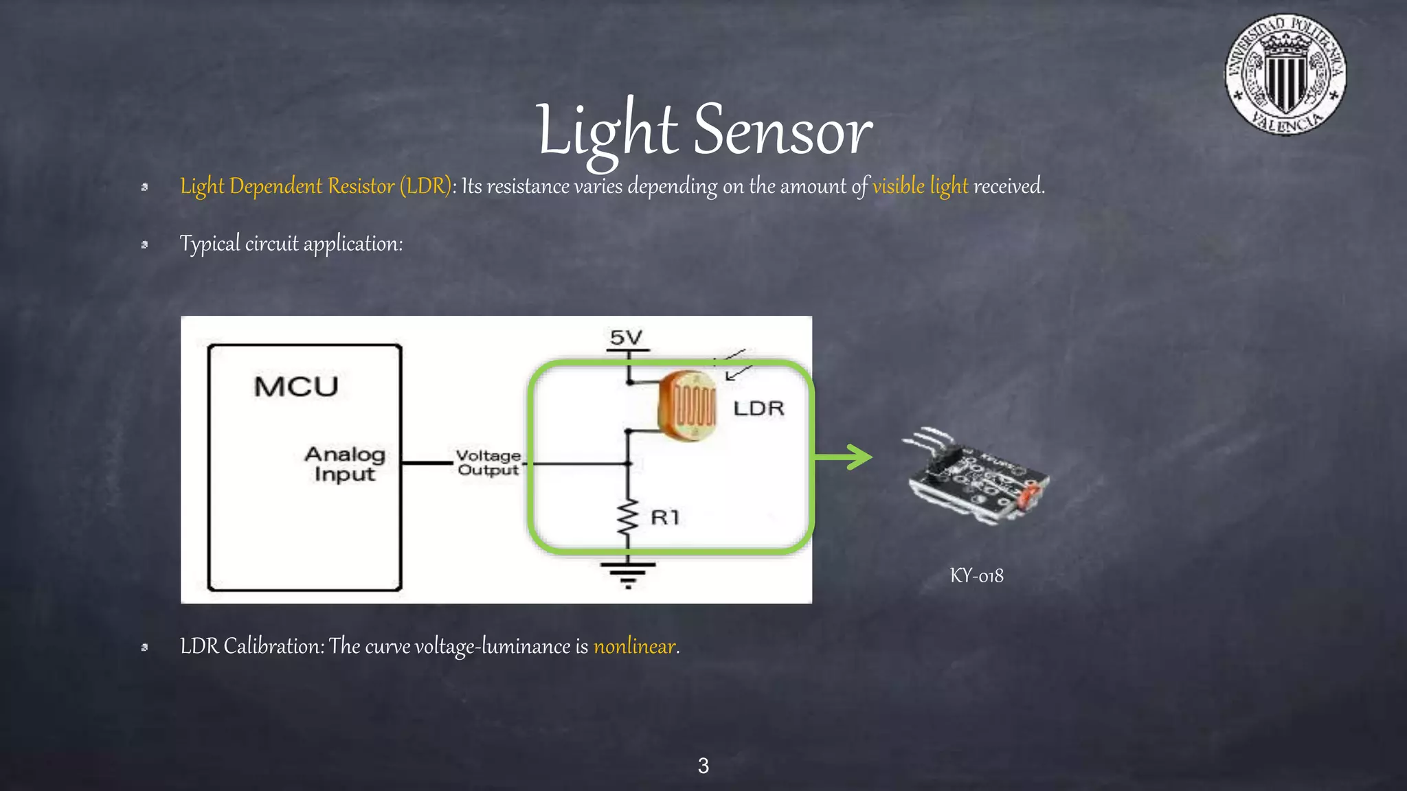 Light SensorLight Dependent Resistor (LDR): Its resistance varies depending on the amount of visible light received.
Typical circuit application:
LDR Calibration: The curve voltage-luminance is nonlinear.
3
KY-018
 