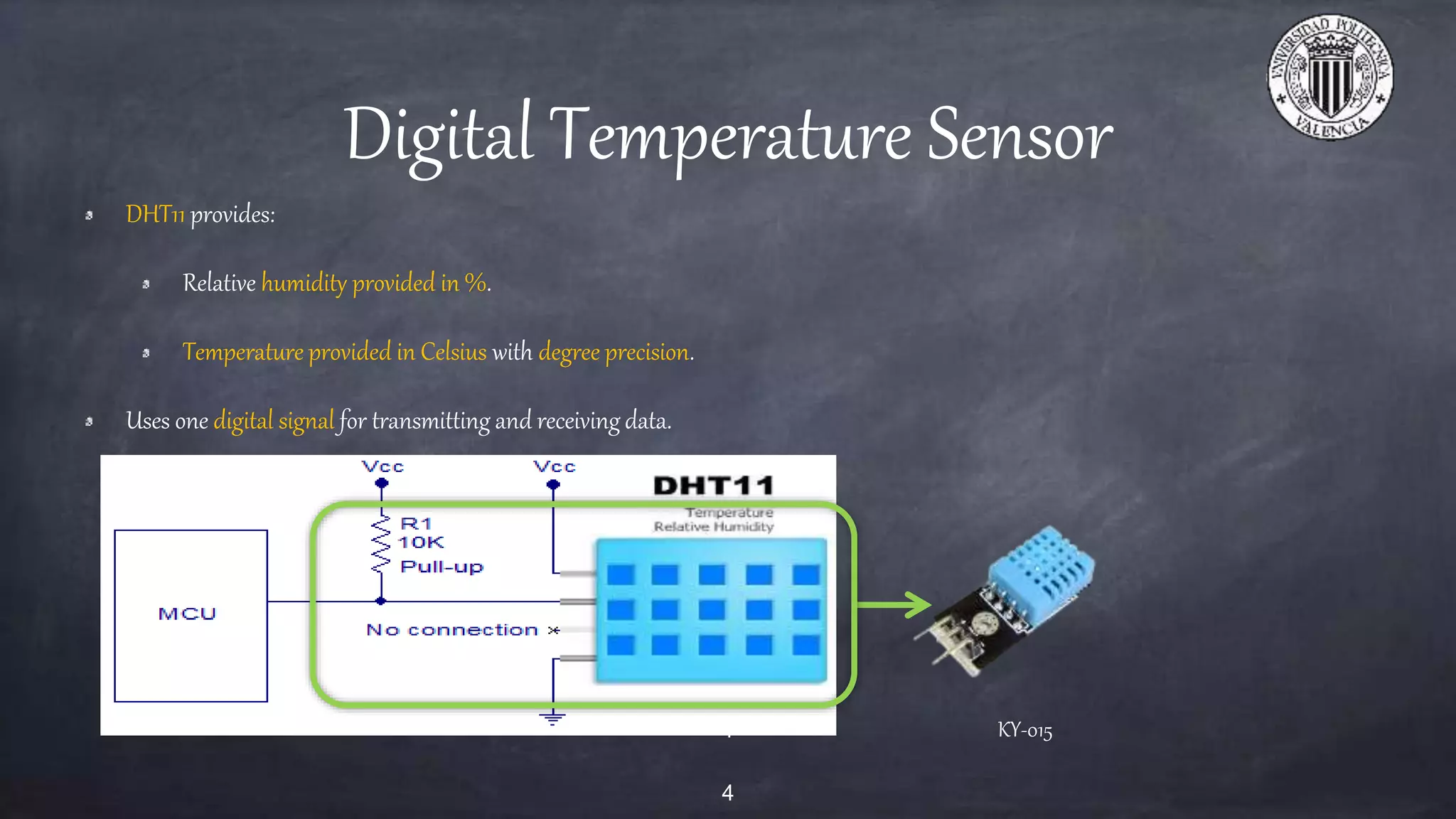 Digital Temperature Sensor
DHT11 provides:
Relative humidity provided in %.
Temperature provided in Celsius with degree precision.
Uses one digital signal for transmitting and receiving data.
4 KY-015
4
 