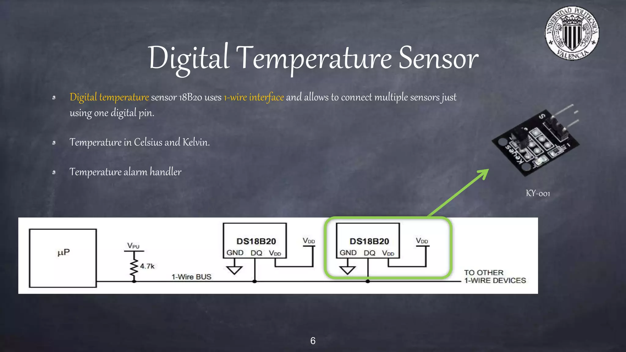 Digital Temperature Sensor
Digital temperature sensor 18B20 uses 1-wire interface and allows to connect multiple sensors just
using one digital pin.
Temperature in Celsius and Kelvin.
Temperature alarm handler
6
KY-001
 