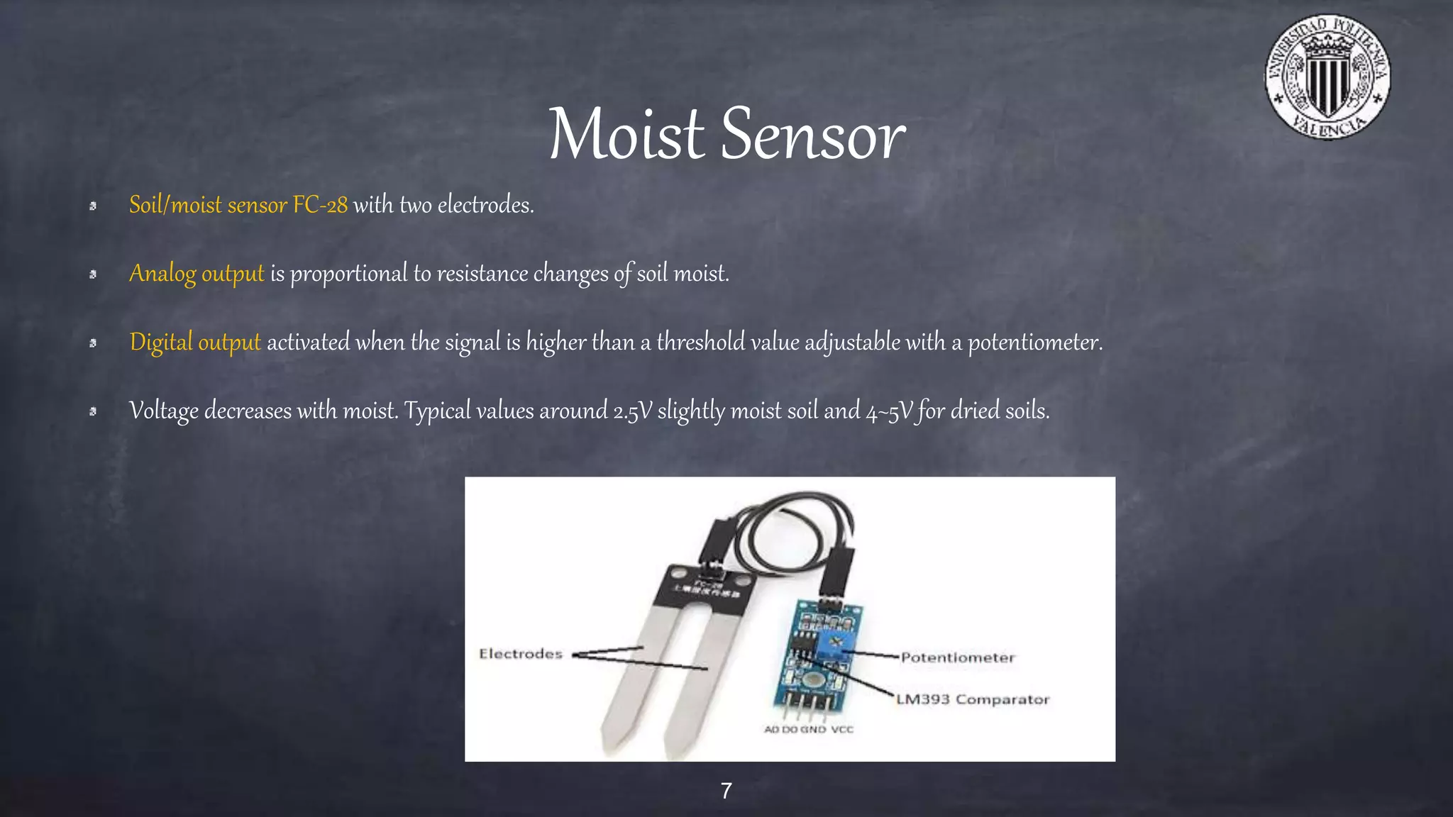 Moist Sensor
Soil/moist sensor FC-28 with two electrodes.
Analog output is proportional to resistance changes of soil moist.
Digital output activated when the signal is higher than a threshold value adjustable with a potentiometer.
Voltage decreases with moist. Typical values around 2.5V slightly moist soil and 4~5V for dried soils.
7
 