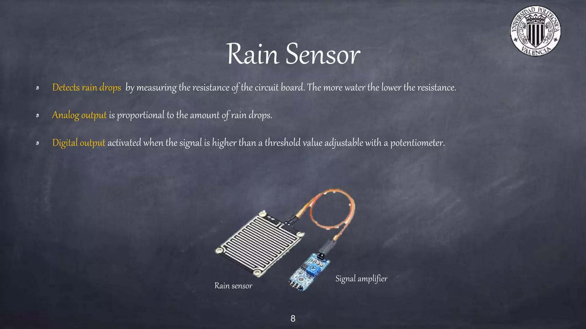 Rain Sensor
Detects rain drops by measuring the resistance of the circuit board. The more water the lower the resistance.
Analog output is proportional to the amount of rain drops.
Digital output activated when the signal is higher than a threshold value adjustable with a potentiometer.
8
Rain sensor
Signal amplifier
 