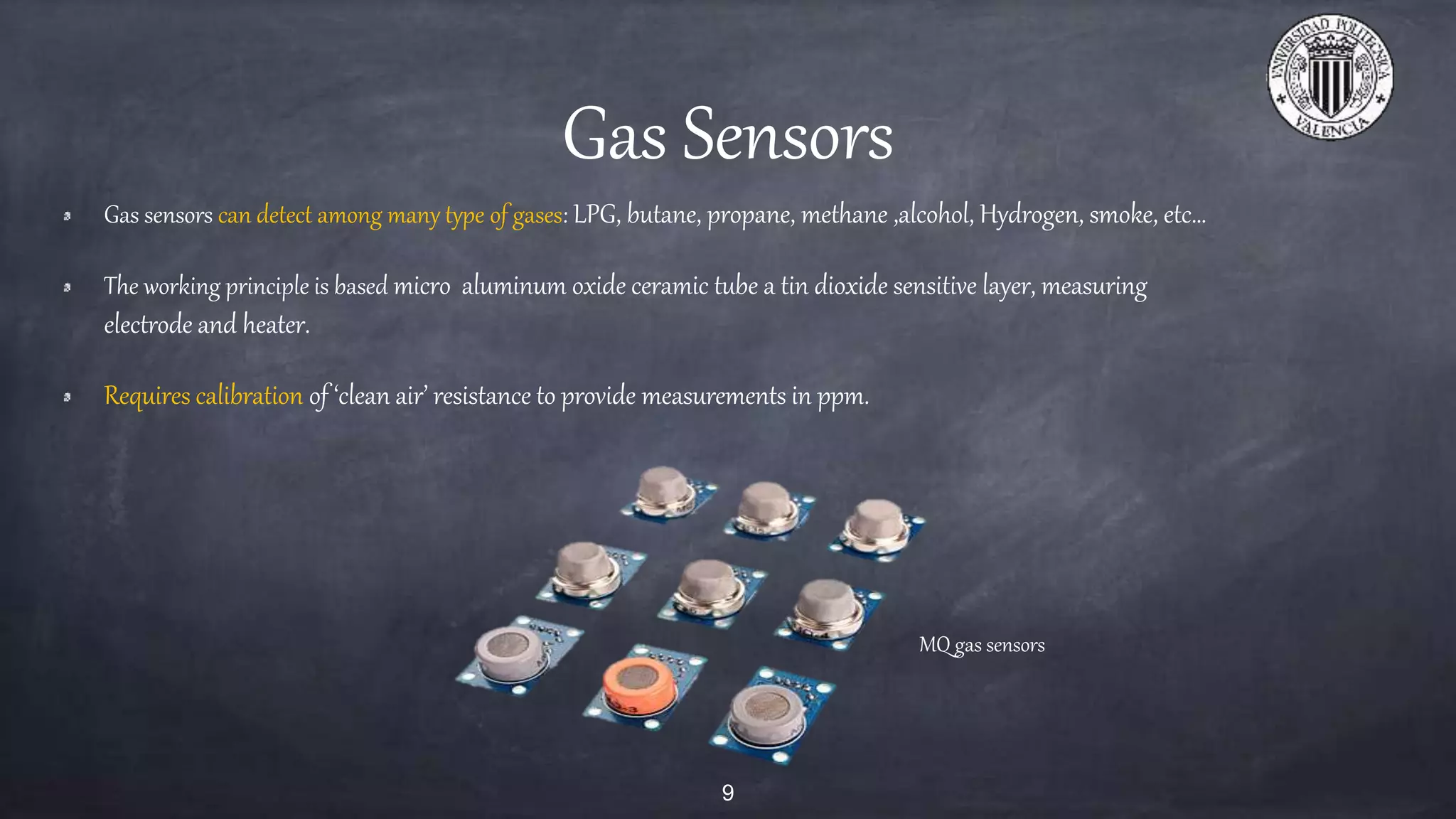 Gas Sensors
Gas sensors can detect among many type of gases: LPG, butane, propane, methane ,alcohol, Hydrogen, smoke, etc…
The working principle is based micro aluminum oxide ceramic tube a tin dioxide sensitive layer, measuring
electrode and heater.
Requires calibration of ‘clean air’ resistance to provide measurements in ppm.
9
MQ gas sensors
 