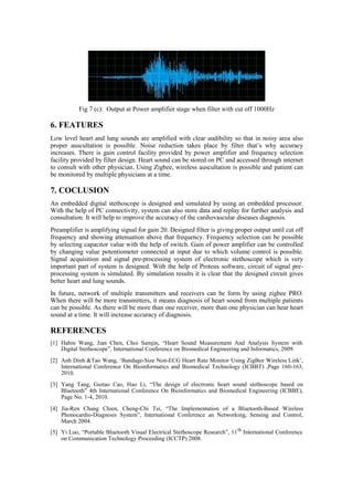 Fig 7 (c): Output at Power amplifier stage when filter with cut off 1000Hz
6. FEATURES
Low level heart and lung sounds are amplified with clear audibility so that in noisy area also
proper auscultation is possible. Noise reduction takes place by filter that’s why accuracy
increases. There is gain control facility provided by power amplifier and frequency selection
facility provided by filter design. Heart sound can be stored on PC and accessed through internet
to consult with other physician. Using Zigbee, wireless auscultation is possible and patient can
be monitored by multiple physicians at a time.
7. COCLUSION
An embedded digital stethoscope is designed and simulated by using an embedded processor.
With the help of PC connectivity, system can also store data and replay for further analysis and
consultation. It will help to improve the accuracy of the cardiovascular diseases diagnosis.
Preamplifier is amplifying signal for gain 20. Designed filter is giving proper output until cut off
frequency and showing attenuation above that frequency. Frequency selection can be possible
by selecting capacitor value with the help of switch. Gain of power amplifier can be controlled
by changing value potentiometer connected at input due to which volume control is possible.
Signal acquisition and signal pre-processing system of electronic stethoscope which is very
important part of system is designed. With the help of Proteus software, circuit of signal pre-
processing system is simulated. By simulation results it is clear that the designed circuit gives
better heart and lung sounds.
In future, network of multiple transmitters and receivers can be form by using zigbee PRO.
When there will be more transmitters, it means diagnosis of heart sound from multiple patients
can be possible. As there will be more than one receiver, more than one physician can hear heart
sound at a time. It will increase accuracy of diagnosis.
REFERENCES
[1] Habin Wang, Jian Chen, Choi Samjin, “Heart Sound Measurement And Analysis System with
Digital Stethoscope”, International Conference on Biomedical Engineering and Informatics, 2009.
[2] Anh Dinh &Tao Wang, ‘Bandage-Size Non-ECG Heart Rate Monitor Using ZigBee Wireless Link’,
International Conference On Bioinformatics and Biomedical Technology (ICBBT) ,Page 160-163,
2010.
[3] Yang Tang, Guitao Cao, Hao Li, “The design of electronic heart sound stethoscope based on
Bluetooth” 4th International Conference On Bioinformatics and Biomedical Engineering (ICBBE),
Page No. 1-4, 2010.
[4] Jia-Ren Chang Chien, Cheng-Chi Tsi, “The Implementation of a Bluetooth-Based Wireless
Phonocardio-Diagnosis System”, International Conference an Networking, Sensing and Control,
March 2004.
[5] Yi Luo, “Portable Bluetooth Visual Electrical Stethoscope Research”, 11th
International Conference
on Communication Technology Proceeding (ICCTP) 2008.
 