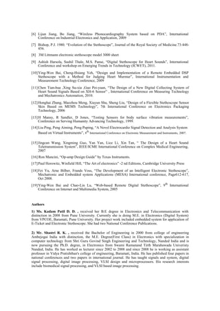 [6] Lijun Jiang, Bo Jiang, “Wireless Phonocardiography System based on PDA”, International
Conference on Industrial Electronics and Application, 2009
[7] Bishop, P.J. 1980. “Evolution of the Stethoscope”, Journal of the Royal Society of Medicine.73:448-
456.
[8] 3M Littmann electronic stethoscope model 3000 sheet
[9] Ashish Harsola, Sushil Thale, M.S. Panse, “Digital Stethoscope for Heart Sounds”, International
Conference and workshop on Emerging Trends in Technology (ICWET), 2011.
[10]Ying-Wen Bai, Cheng-Hsiang Yeh, “Design and Implementation of a Remote Embedded DSP
Stethoscope with a Method for Judging Heart Murmur”, International Instrumentation and
Measurement Technology Conference, 2009
[11]Chen Tian-hua ,Xing Su-xia ,Guo Pei-yuan, “The Design of a New Digital Collecting System of
Heart Sound Signals Based on XH-6 Sensor” , International Conference on Measuring Technology
and Mechatronics Automation, 2010.
[12]Honghai Zhang, Maozhou Meng, Xiayun Shu, Sheng Liu, “Design of a Flexible Stethoscope Sensor
Skin Based on MEMS Technology”, 7th International Conference on Electronics Packaging
Technology, 2006
[13]H Mansy, R Sandler, D Jones, “Testing Sensors for body surface vibration measurements”,
Conference on Serving Humanity Advancing Technology, 1999.
[14]Liu Ping, Peng Aiming, Peng Puping, “A Novel Electrocardio Signal Detection and Analysis System
Based on Virtual Instruments”, 8
th
International Conference on Electronic Measurement and Instruments, 2007.
[15]Jingcan Wang, Xingming Guo, Yan Yan, Lice Li, Xin Tan, “ The Design of a Heart Sound
Teletransmission System”, IEEE/ICME International Conference on Complex Medical Engineering,
2007
[16] Ron Mancini, “Op-amp Design Guide” by Texas Instruments.
[17]Paul Horowitz, Winfield Hill, “The Art of electronics” -2 nd Editions, Cambridge University Press
[18]Fei Yu, Arne Bilber, Frands Voss, “The Development of an Intelligent Electronic Stethoscope”,
Mechatronic and Embedded system Applications (MESA) International conference, Page612-617,
Oct 2008.
[19]Ying-Wen Bai and Chao-Lin Lu, “Web-based Remote Digital Stethoscope”, 9th
International
Conference on Internet and Multimedia System, 2005
Authors
1) Ms. Kadam Patil D. D. , received her B.E degree in Electronics and Telecommunication with
distinction in 2008 from Pune University. Currently she is doing M.E. in Electronics (Digital System)
from VPCOE, Baramati, Pune University. Her project work included embedded system for application of
E-Ticket and Electronic Stethoscope. She had two National Conference Publications.
2) Mr. Shastri R. K. , received the Bachelor of Engineering in 2000 from college of engineering
Ambejogai India with distinction, the M.E. Degree(First Class) in Electronics with specialization in
computer technology from Shri Guru Govind Singh Engineering and Technology, Nanded India and is
now pursuing the Ph.D. degree, in Electronics from Swami Ramanand Tirth Marahawada Univeristy
Nanded, India. He has worked as lecturer since 2002 to 2008 and since 2008 he is working as assistant
professor in Vidya Pratishthan's college of engineering, Baramati, India. He has published four papers in
national conferences and two papers in international journal. He has taught signals and system, digital
signal processing, digital image processing, VLSI design and microprocessors. His research interests
include biomedical signal processing, and VLSI based image processing.
 