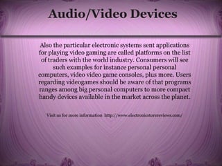 Audio/Video Devices
Also the particular electronic systems sent applications
for playing video gaming are called platforms on the list
of traders with the world industry. Consumers will see
such examples for instance personal personal
computers, video video game consoles, plus more. Users
regarding videogames should be aware of that programs
ranges among big personal computers to more compact
handy devices available in the market across the planet.
Visit us for more information http://www.electronicstorereviews.com/
 