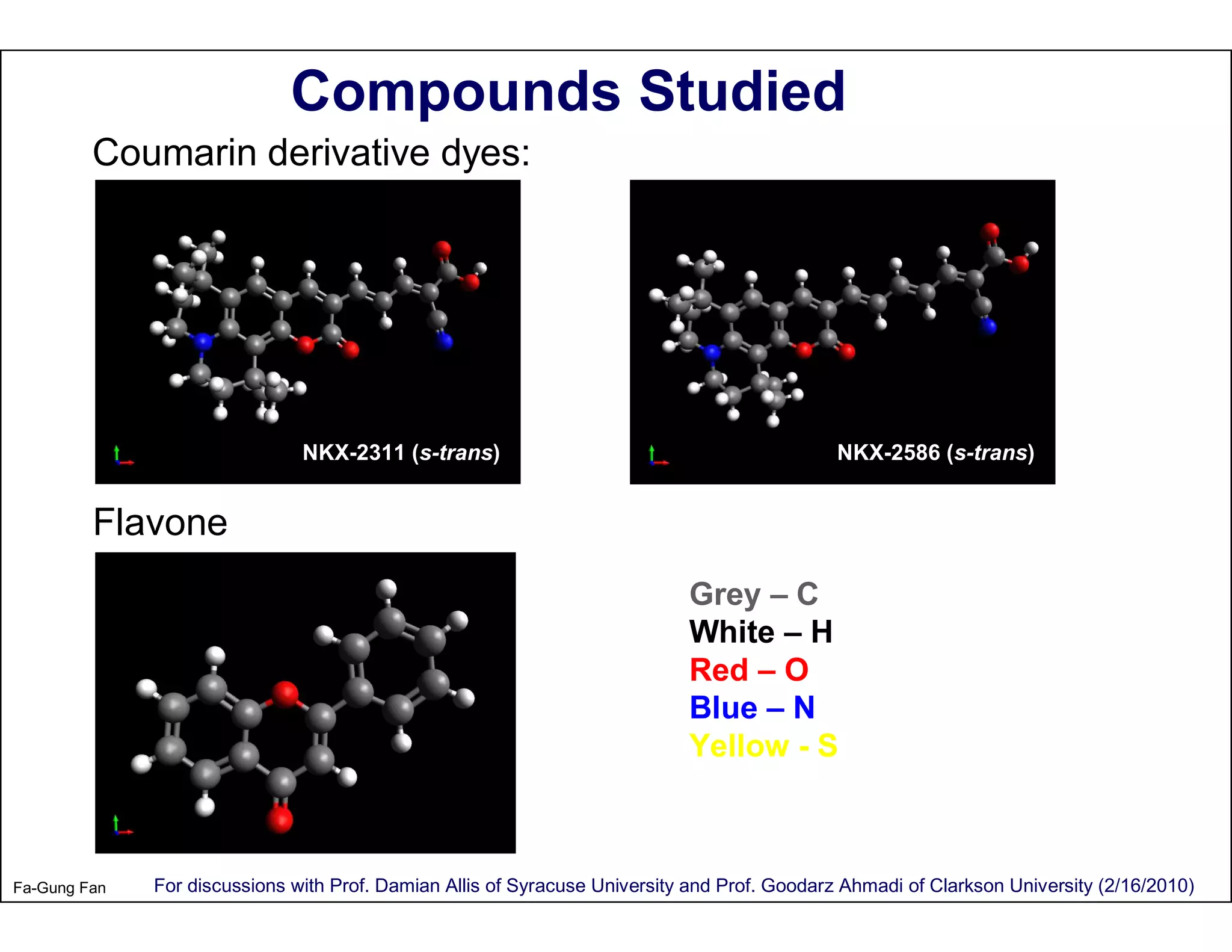 Compounds Studied
         Coumarin derivative dyes:




                               NKX-2311 (s-trans)                                             NKX-2586 (s-trans)


         Flavone
                                                                            Grey – C
                                                                            White – H
                                                                            Red – O
                                                                            Blue – N
                                                                            Yellow - S



Fa-Gung Fan   For discussions with Prof. Damian Allis of Syracuse University and Prof. Goodarz Ahmadi of Clarkson University (2/16/2010)
 