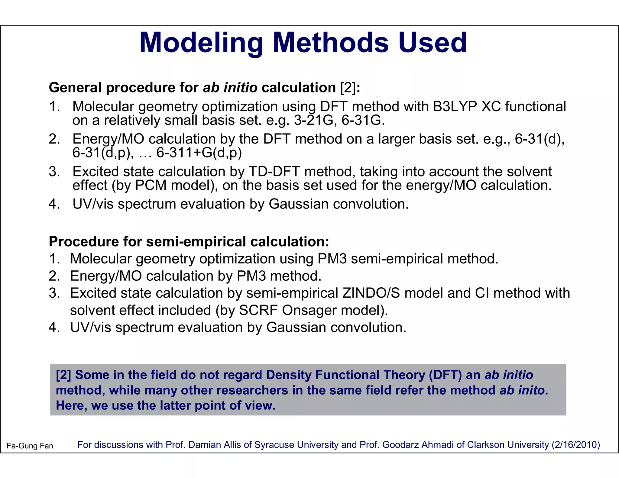 Modeling Methods Used
         General procedure for ab initio calculation [2]:
         1. Molecular geometry optimization using DFT method with B3LYP XC functional
            on a relatively small basis set. e.g. 3-21G, 6-31G.
         2. Energy/MO calculation by the DFT method on a larger basis set. e.g., 6-31(d),
            6-31(d,p), … 6-311+G(d,p)
         3. Excited state calculation by TD-DFT method, taking into account the solvent
            effect (by PCM model), on the basis set used for the energy/MO calculation.
         4. UV/vis spectrum evaluation by Gaussian convolution.

         Procedure for semi-empirical calculation:
         1. Molecular geometry optimization using PM3 semi-empirical method.
         2. Energy/MO calculation by PM3 method.
         3. Excited state calculation by semi-empirical ZINDO/S model and CI method with
            solvent effect included (by SCRF Onsager model).
         4. UV/vis spectrum evaluation by Gaussian convolution.


              [2] Some in the field do not regard Density Functional Theory (DFT) an ab initio
              method, while many other researchers in the same field refer the method ab inito.
              Here, we use the latter point of view.


Fa-Gung Fan      For discussions with Prof. Damian Allis of Syracuse University and Prof. Goodarz Ahmadi of Clarkson University (2/16/2010)
 