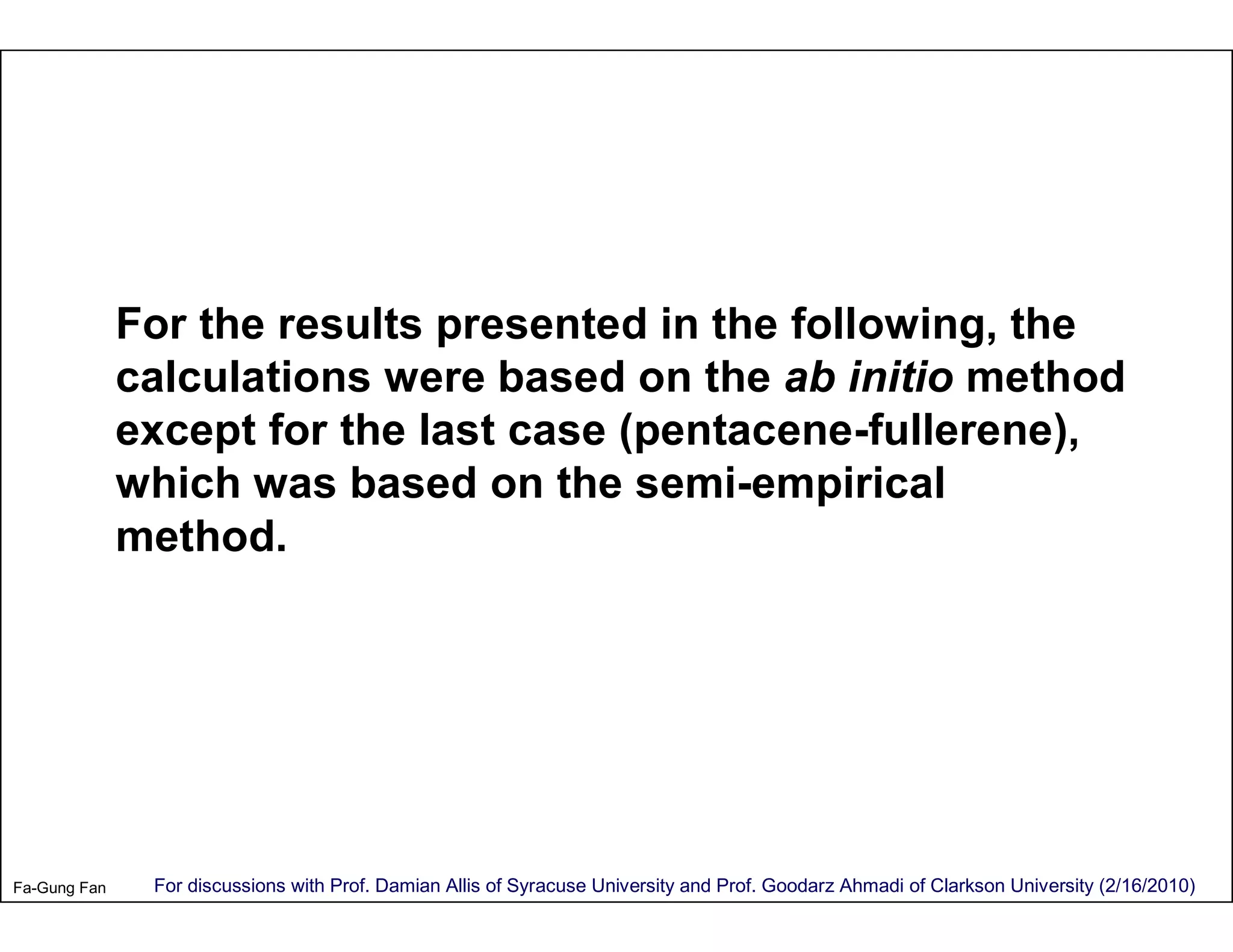 For the results presented in the following, the
              calculations were based on the ab initio method
              except for the last case (pentacene-fullerene),
              which was based on the semi-empirical
              method.




Fa-Gung Fan    For discussions with Prof. Damian Allis of Syracuse University and Prof. Goodarz Ahmadi of Clarkson University (2/16/2010)
 