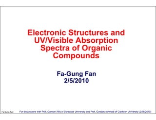 Electronic Structures and
                       UV/Visible Absorption
                        Spectra of Organic
                            Compounds

                                                Fa-Gung Fan
                                                  2/5/2010



Fa-Gung Fan   For discussions with Prof. Damian Allis of Syracuse University and Prof. Goodarz Ahmadi of Clarkson University (2/16/2010)
 