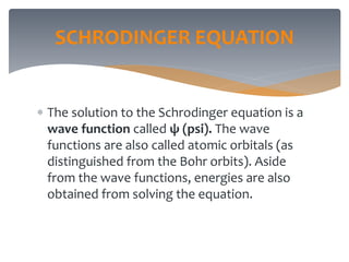 SCHRODINGER EQUATION
 The solution to the Schrodinger equation is a
wave function called ψ (psi). The wave
functions are also called atomic orbitals (as
distinguished from the Bohr orbits). Aside
from the wave functions, energies are also
obtained from solving the equation.
 