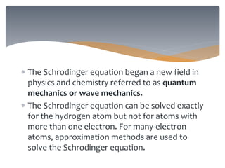 The Schrodinger equation began a new field in
physics and chemistry referred to as quantum
mechanics or wave mechanics.
 The Schrodinger equation can be solved exactly
for the hydrogen atom but not for atoms with
more than one electron. For many-electron
atoms, approximation methods are used to
solve the Schrodinger equation.
 