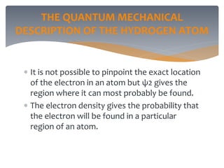 THE QUANTUM MECHANICAL
DESCRIPTION OF THE HYDROGEN ATOM
 It is not possible to pinpoint the exact location
of the electron in an atom but ψ2 gives the
region where it can most probably be found.
 The electron density gives the probability that
the electron will be found in a particular
region of an atom.
 