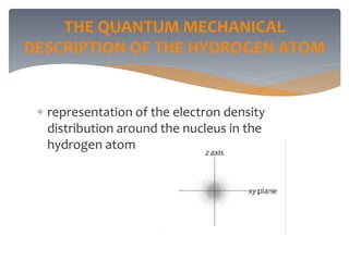 THE QUANTUM MECHANICAL
DESCRIPTION OF THE HYDROGEN ATOM
 representation of the electron density
distribution around the nucleus in the
hydrogen atom
 