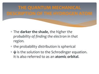 THE QUANTUM MECHANICAL
DESCRIPTION OF THE HYDROGEN ATOM
 The darker the shade, the higher the
probability of finding the electron in that
region.
 the probability distribution is spherical
 ψ is the solution to the Schrodinger equation.
It is also referred to as an atomic orbital.
 