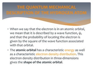 THE QUANTUM MECHANICAL
DESCRIPTION OF THE HYDROGEN ATOM
 When we say that the electron is in an atomic orbital,
we mean that it is described by a wave function, ψ,
and that the probability of locating the electron is
given by the square of the wave function associated
with that orbital.
 The atomic orbital has a characteristic energy as well
as a characteristic electron density distribution. This
electron density distribution in three-dimensions
gives the shape of the atomic orbital.
 