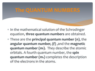 In the mathematical solution of the Schrodinger
equation, three quantum numbers are obtained.
 These are the principal quantum number (n), the
angular quantum number, (ℓ) ,and the magnetic
quantum number (ml). They describe the atomic
orbitals. A fourth quantum number, the spin
quantum number (ms) completes the description
of the electrons in the atoms.
The QUANTUM NUMBERS
 