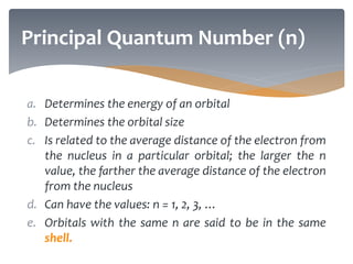 a. Determines the energy of an orbital
b. Determines the orbital size
c. Is related to the average distance of the electron from
the nucleus in a particular orbital; the larger the n
value, the farther the average distance of the electron
from the nucleus
d. Can have the values: n = 1, 2, 3, …
e. Orbitals with the same n are said to be in the same
shell.
Principal Quantum Number (n)
 