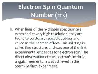 b. When lines of the hydrogen spectrum are
examined at very high resolution, they are
found to be closely spaced doublets and
called as the Zeeman effect. This splitting is
called fine structure, and was one of the first
experimental evidences for electron spin. The
direct observation of the electron's intrinsic
angular momentum was achieved in the
Stern–Gerlach experiment.
Electron Spin Quantum
Number (ms)
 