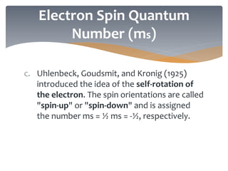 Electron Spin Quantum
Number (ms)
c. Uhlenbeck, Goudsmit, and Kronig (1925)
introduced the idea of the self-rotation of
the electron. The spin orientations are called
"spin-up" or "spin-down" and is assigned
the number ms = ½ ms = -½, respectively.
 