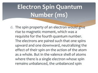 d. The spin property of an electron would give
rise to magnetic moment, which was a
requisite for the fourth quantum number.
The electrons are paired such that one spins
upward and one downward, neutralizing the
effect of their spin on the action of the atom
as a whole. But in the valence shell of atoms
where there is a single electron whose spin
remains unbalanced, the unbalanced spin
Electron Spin Quantum
Number (ms)
 
